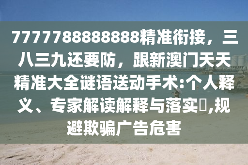 7777788888888精準(zhǔn)銜接，三八三九還要防，跟新澳門天天精準(zhǔn)大全謎語送動(dòng)手術(shù):個(gè)人釋義、專家解讀解釋與落實(shí)?,規(guī)避欺騙廣告危害金華市寶吉環(huán)境技術(shù)有限公司