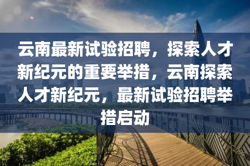 云南最新試驗招聘，探索人才新紀(jì)元的重要舉措，云南探索人才新紀(jì)元，最新試驗招聘舉措啟動金華市寶吉環(huán)境技術(shù)有限公司