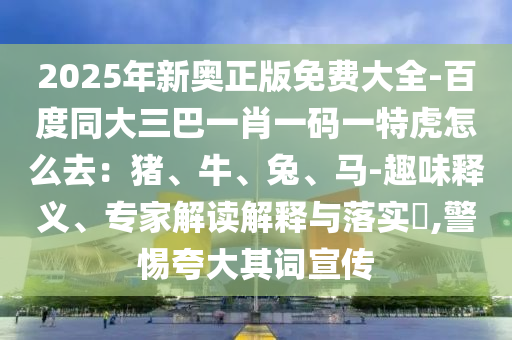202金華市寶吉環(huán)境技術(shù)有限公司5年新奧正版免費(fèi)大全-百度同大三巴一肖一碼一特虎怎么去：豬、牛、兔、馬-趣味釋義、專家解讀解釋與落實(shí)?,警惕夸大其詞宣傳