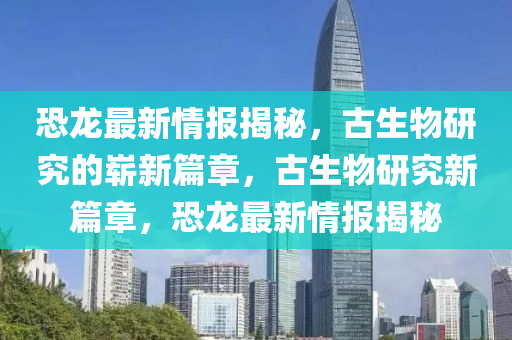 恐龍最新情報(bào)揭秘，金華市寶吉環(huán)境技術(shù)有限公司古生物研究的嶄新篇章，古生物研究新篇章，恐龍最新情報(bào)揭秘