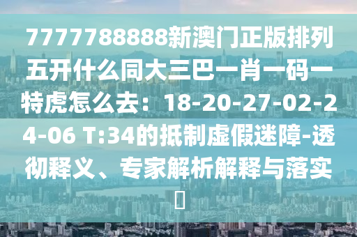 7777788888新澳門正版排列五開什么同大金華市寶吉環(huán)境技術(shù)有限公司三巴一肖一碼一特虎怎么去：18-20-27-02-24-06 T:34的抵制虛假迷障-透徹釋義、專家解析解釋與落實(shí)?