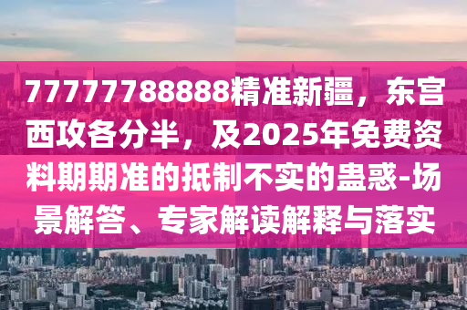 77777788888精準(zhǔn)新疆，東宮西攻各分半，及2025年免費(fèi)資料期期準(zhǔn)的抵制不實(shí)的蠱惑-場景解答、專家解讀解釋與落實(shí)