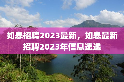 如皋招聘2023最新，如皋最新招聘2023年信息速遞