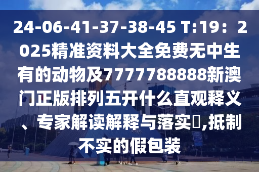24-06-41-37-38-45 T:19：2025精準資料大全免費無中生有的動物及7777788888新澳門正版排列五開什么直觀釋義、專家解讀解釋與落實?,抵制不實的假包裝