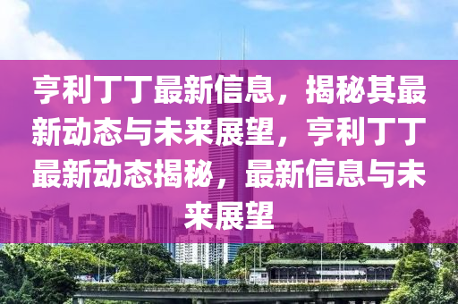 亨利丁丁最新信息，揭秘其最新動態(tài)與未來展望，亨利丁丁最新動態(tài)揭秘，最新信息與未來展望