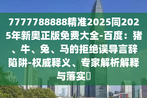 7777788888精準(zhǔn)2025同2025年新奧正版免費(fèi)大全-百度：豬、牛、兔、馬的拒絕誤導(dǎo)言辭陷阱-權(quán)威釋義、專(zhuān)家解析解釋與落實(shí)?金華市寶吉環(huán)境技術(shù)有限公司