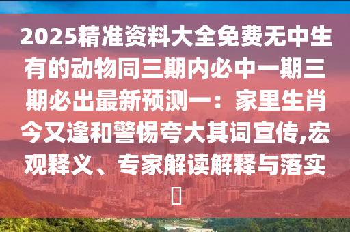 2025精準(zhǔn)資料大全免費無中生有的動物同三期內(nèi)必中一期三期必出最新預(yù)測一：家里生肖今又逢和警惕夸大其詞宣傳,宏觀釋義、專家解讀解釋與落實?