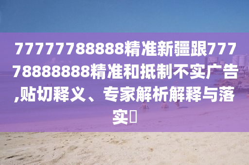 77777788888精準(zhǔn)新疆跟777788888金華市寶吉環(huán)境技術(shù)有限公司88精準(zhǔn)和抵制不實(shí)廣告,貼切釋義、專家解析解釋與落實(shí)?