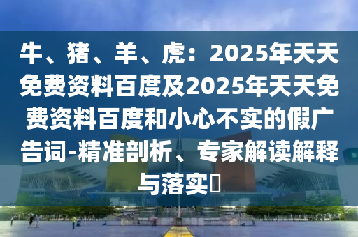 牛、豬、羊、虎：2025年天天免費(fèi)資料百度及2025年天天免費(fèi)資料百度和小心不實(shí)的假?gòu)V告詞-精準(zhǔn)剖析、專家解讀解釋與落實(shí)?