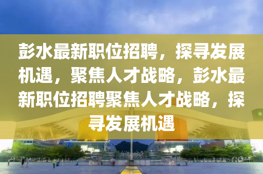 彭水最新職位招聘，探尋發(fā)展機(jī)遇，聚焦人才戰(zhàn)略，彭水最新職位招聘聚焦人才戰(zhàn)略，探尋發(fā)展機(jī)遇金華市寶吉環(huán)境技術(shù)有限公司