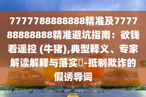 7777788888888精準(zhǔn)及777788888888精準(zhǔn)避坑指南：欲錢看遙控 (牛豬),典型釋義、專家解讀解釋與落實(shí)?-抵制欺詐的假誘導(dǎo)詞