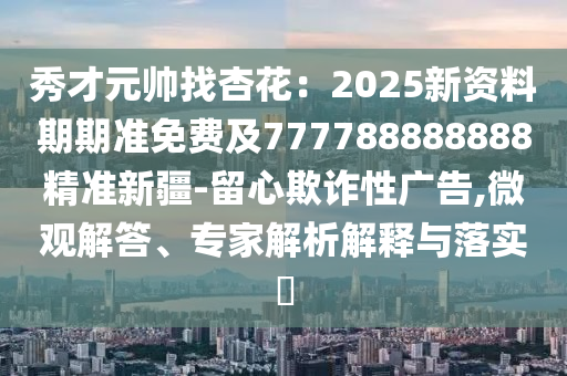 秀才元帥找杏花：2025新資料期期準(zhǔn)免費(fèi)金華市寶吉環(huán)境技術(shù)有限公司及777788888888精準(zhǔn)新疆-留心欺詐性廣告,微觀解答、專家解析解釋與落實(shí)?