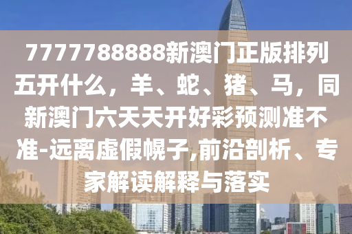 7777788888新澳金華市寶吉環(huán)境技術(shù)有限公司門正版排列五開什么，羊、蛇、豬、馬，同新澳門六天天開好彩預(yù)測準(zhǔn)不準(zhǔn)-遠離虛假幌子,前沿剖析、專家解讀解釋與落實