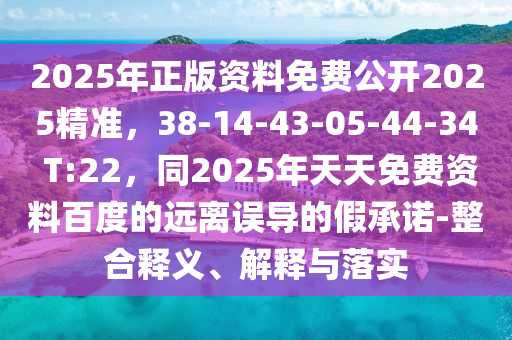 2025年正版資料免費公開2025精準，38-14-43-05-44-34 T:22，同2025年天天免費資料百度的遠離誤導(dǎo)的假承諾-整合釋義、解釋與落實