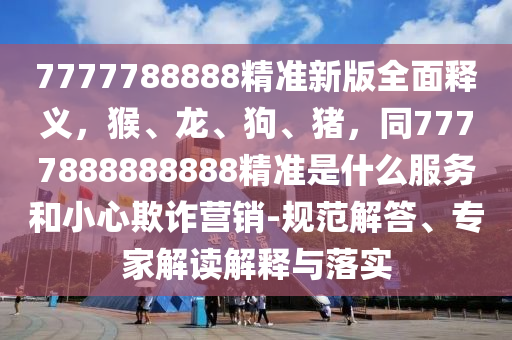 7777788888精準(zhǔn)新版全面釋義，猴、龍、狗、豬，同7777888888888精準(zhǔn)是什么服務(wù)和小心欺詐營銷-規(guī)范解答、專家解讀解釋與落實(shí)