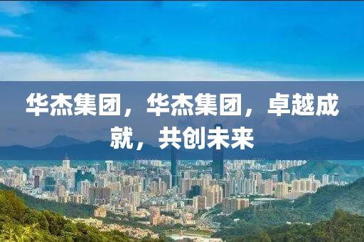 華杰集團(tuán)，華杰集團(tuán)，卓越成就，共創(chuàng)未來