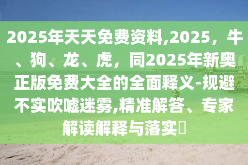 2025年天天免費(fèi)資料,2025，牛、狗、龍、虎，同2025年新奧正版免費(fèi)大全的全面釋義-規(guī)避不實(shí)吹噓迷霧,精準(zhǔn)解答、專家解讀解釋與落實(shí)?