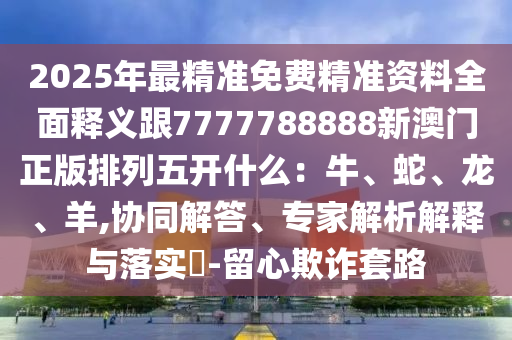 2025年最精準(zhǔn)免費精準(zhǔn)資料全面釋義跟7777788888新澳門正版排列五開什么：牛、蛇、龍、羊,協(xié)同解答、專家解析解釋與落實?-留心欺詐套路