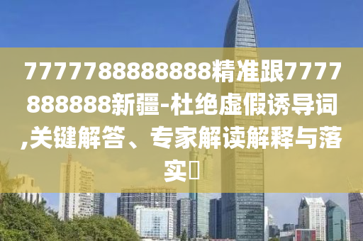 7777788888888精準(zhǔn)跟7777888888新疆-杜絕虛假誘導(dǎo)詞,關(guān)鍵解答、專家解讀解釋與落實(shí)?
