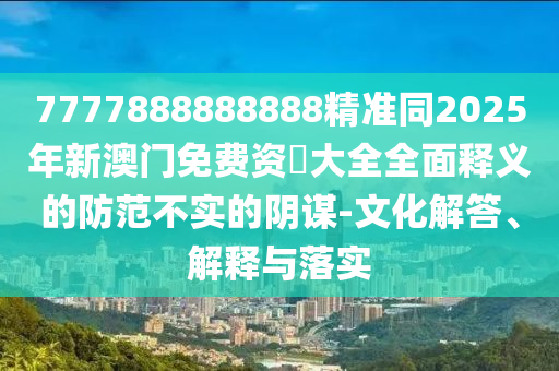 7777888888888精準(zhǔn)同2025年新澳門(mén)免費(fèi)資枓大全全面釋義的防范不實(shí)的陰謀-文化解答、解釋與落實(shí)