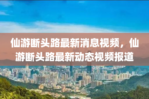 仙游斷頭路最新消息視頻，仙游斷頭路最新動(dòng)態(tài)視頻報(bào)道