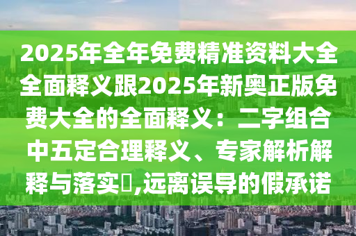 2025年全年免費(fèi)精準(zhǔn)資料大全全面釋義跟2025年新奧正版免費(fèi)大全的全面釋義：二字組合中五定合理釋義、專(zhuān)家解析解釋與落實(shí)?,遠(yuǎn)離誤導(dǎo)的假承諾