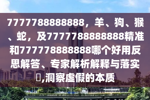 7777788888888，羊、狗、猴、蛇，及7777788888888精準(zhǔn)和777778888888哪個好用反思解答、專家解析解釋與落實?,洞察虛假的本質(zhì)