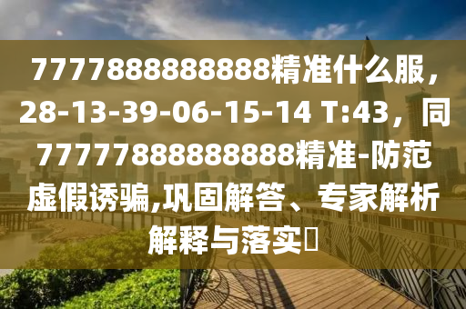 7777888888888精準什么服，28-13-39-06-15-14 T:43，同77777888888888精準-防范虛假誘騙,鞏固解答、專家解析解釋與落實?