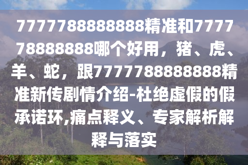 7777788888888精準和777778888888哪個好用，豬、虎、羊、蛇，跟7777788888888精準新傳劇情介紹-杜絕虛假的假承諾環(huán),痛點釋義、專家解析解釋與落實