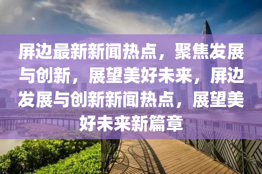 屏邊最新新聞熱點，聚焦發(fā)展與創(chuàng)新，展望美好未來，屏邊發(fā)展與創(chuàng)新新聞熱點，展望美好未來新篇章