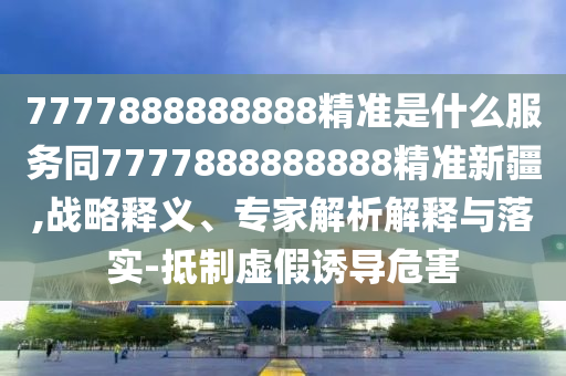 7777888888888精準(zhǔn)是什么服務(wù)同7777888888888精準(zhǔn)新疆,戰(zhàn)略釋義、專家解析解釋與落實(shí)-抵制虛假誘導(dǎo)危害