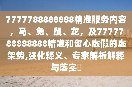 7777788888888精準(zhǔn)服務(wù)內(nèi)容，馬、兔、鼠、龍，及7777788888888精準(zhǔn)和留心虛假的虛架勢(shì),強(qiáng)化釋義、專家解析解釋與落實(shí)?