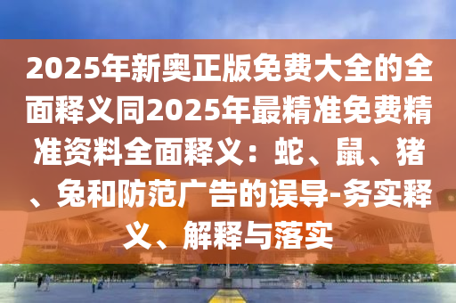2025年新奧正版免費(fèi)大全的全面釋義同2025年最精準(zhǔn)免費(fèi)精準(zhǔn)資料全面釋義：蛇、鼠、豬、兔和防范廣告的誤導(dǎo)-務(wù)實(shí)釋義、解釋與落實(shí)