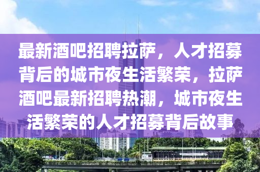 最新酒吧招聘拉薩，人才招募背后的城市夜生活繁榮，拉薩酒吧最新招聘熱潮，城市夜生活繁榮的人才招募背后故事