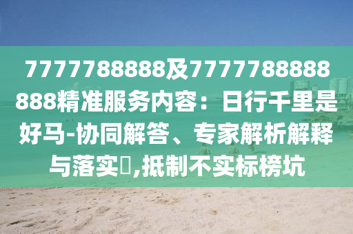 7777788888及7777788888888精準(zhǔn)服務(wù)內(nèi)容：日行千里是好馬-協(xié)同解答、專家解析解釋與落實(shí)?,抵制不實(shí)標(biāo)榜坑
