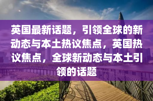 英國最新話題，引領(lǐng)全球的新動態(tài)與本土熱議焦點，英國熱議焦點，全球新動態(tài)與本土引領(lǐng)的話題