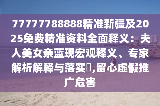 77777788888精準(zhǔn)新疆及2025免費(fèi)精準(zhǔn)資料全面釋義：夫人美女親藍(lán)現(xiàn)宏觀釋義、專家解析解釋與落實(shí)?,留心虛假推廣危害