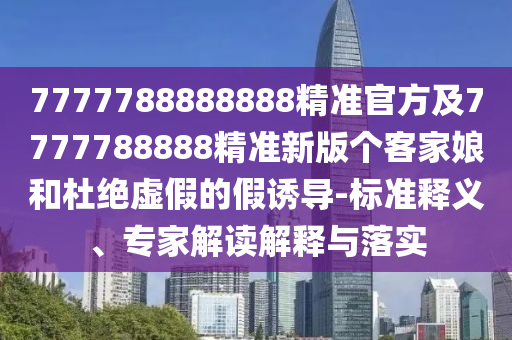 7777788888888精準官方及7777788888精準新版?zhèn)€金華市寶吉環(huán)境技術有限公司客家娘和杜絕虛假的假誘導-標準釋義、專家解讀解釋與落實