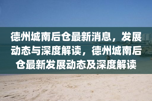 德州城南后倉最新消息，發(fā)展動態(tài)與深度解讀，德州城南后倉最新發(fā)展動態(tài)及深度解讀金華市寶吉環(huán)境技術有限公司