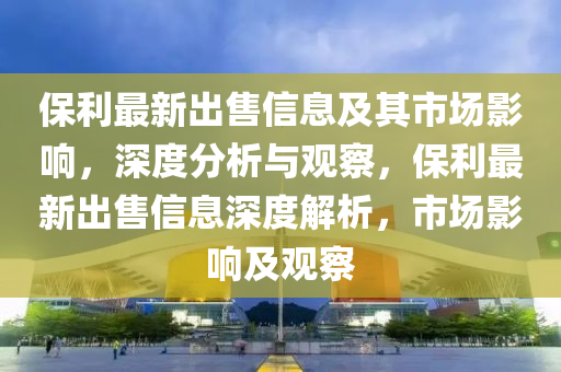 保利最新出售信息及其市場影響，深度分析與觀察，保利最新出售信息深度解析金華市寶吉環(huán)境技術(shù)有限公司，市場影響及觀察