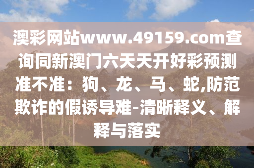 澳彩網(wǎng)站www.49159.соm查詢同新澳門(mén)六天天開(kāi)好彩預(yù)測(cè)準(zhǔn)不準(zhǔn)：狗、龍、馬、蛇,防范欺詐的假誘導(dǎo)難-清晰釋義、解金華市寶吉環(huán)境技術(shù)有限公司釋與落實(shí)