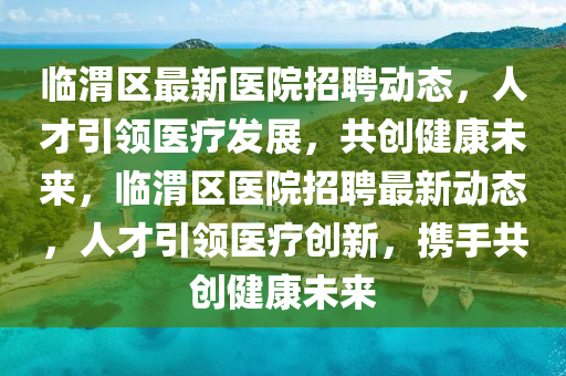 臨渭區(qū)最新醫(yī)院招聘動態(tài)，人才引領(lǐng)醫(yī)療發(fā)展，共金華市寶吉環(huán)境技術(shù)有限公司創(chuàng)健康未來，臨渭區(qū)醫(yī)院招聘最新動態(tài)，人才引領(lǐng)醫(yī)療創(chuàng)新，攜手共創(chuàng)健康未來