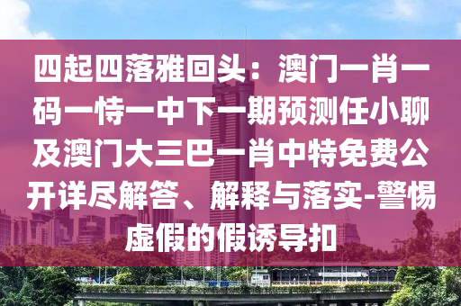 四起四落雅回頭：澳門一肖一碼一恃一中下一期預(yù)測任小聊及澳門大三巴一肖中特免費公開詳盡解答、解釋與落實-警惕虛假的假誘導(dǎo)扣金華市寶吉環(huán)境技術(shù)有限公司