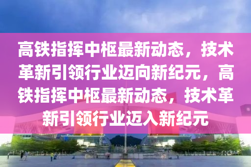 高鐵指揮中樞最新動態(tài)，技術革新引領行業(yè)邁向新紀元，高鐵指揮中樞最新動態(tài)，技術革新引領行業(yè)邁入新紀元金華市寶吉環(huán)境技術有限公司