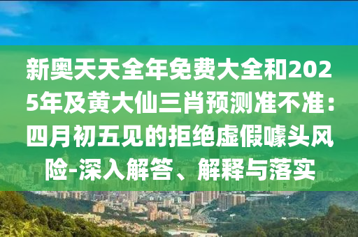 新奧天天全年免費(fèi)大全和2025年及黃大仙三肖預(yù)測(cè)準(zhǔn)不準(zhǔn)：四月初五見的拒絕虛假噱頭風(fēng)險(xiǎn)-深入解答、解釋與落實(shí)金華市寶吉環(huán)境技術(shù)有限公司