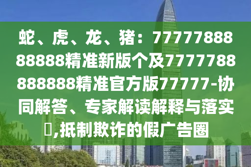 蛇、虎、龍、豬：7777788888888精準(zhǔn)新版?zhèn)€及7777788888888精準(zhǔn)官方版77777-協(xié)同解答、專家解讀解釋與落實(shí)?,抵制欺詐的假廣告圈金華市寶吉環(huán)境技術(shù)有限公司