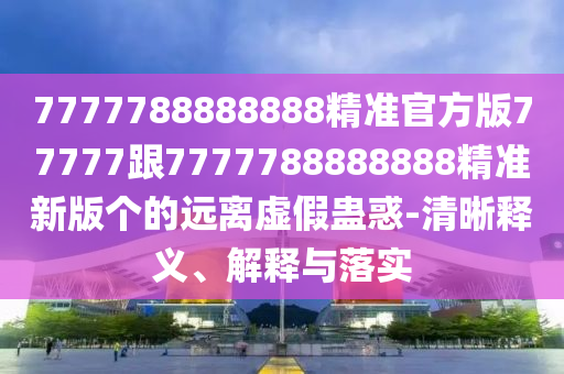 7777788888888精準官方版77777跟777778888金華市寶吉環(huán)境技術(shù)有限公司8888精準新版?zhèn)€的遠離虛假蠱惑-清晰釋義、解釋與落實