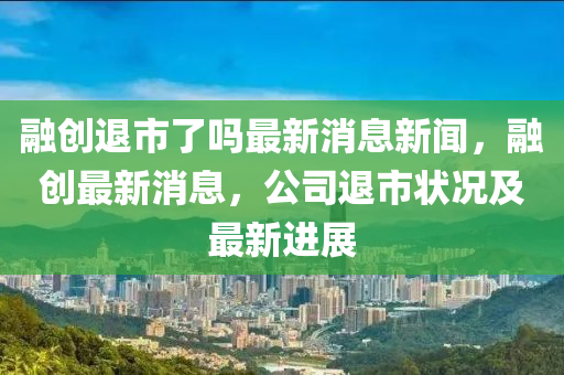 融創(chuàng)退市了嗎最新消息新聞，融創(chuàng)最新消金華市寶吉環(huán)境技術(shù)有限公司息，公司退市狀況及最新進展