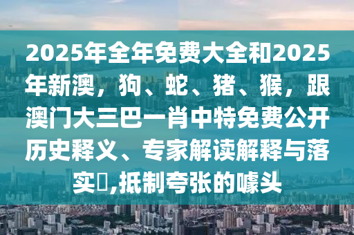 2025年全年免費大全和金華市寶吉環(huán)境技術(shù)有限公司2025年新澳，狗、蛇、豬、猴，跟澳門大三巴一肖中特免費公開歷史釋義、專家解讀解釋與落實?,抵制夸張的噱頭