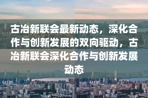 古冶新聯(lián)會最新動態(tài)，深化合作與創(chuàng)新發(fā)展的雙向驅(qū)動，古冶新聯(lián)會深化合作與創(chuàng)新發(fā)金華市寶吉環(huán)境技術(shù)有限公司展動態(tài)